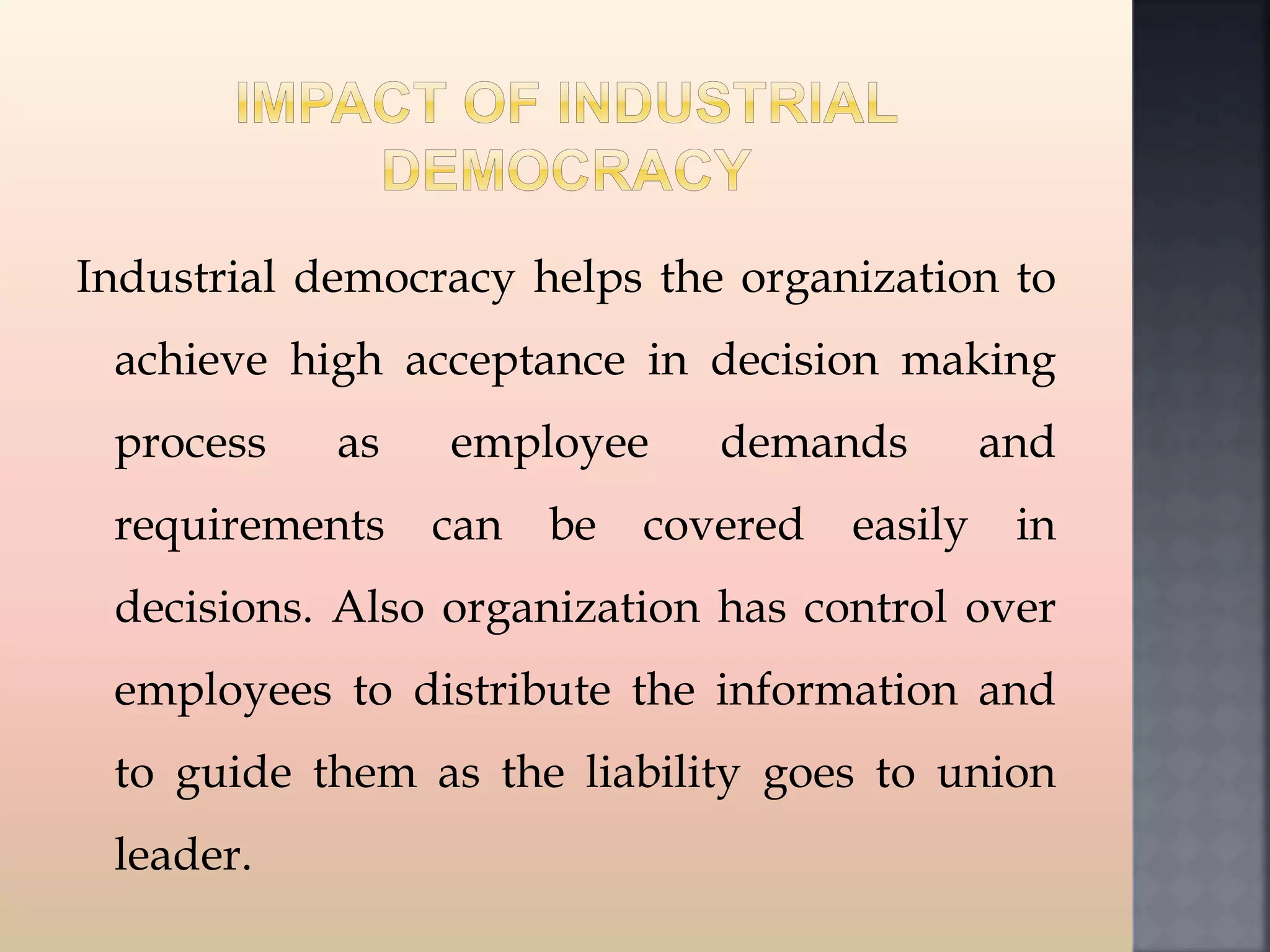 Industrial democracy helps the organization to
achieve high acceptance in decision making
process as employee demands and
requirements can be covered easily in
decisions. Also organization has control over
employees to distribute the information and
to guide them as the liability goes to union
leader.
 