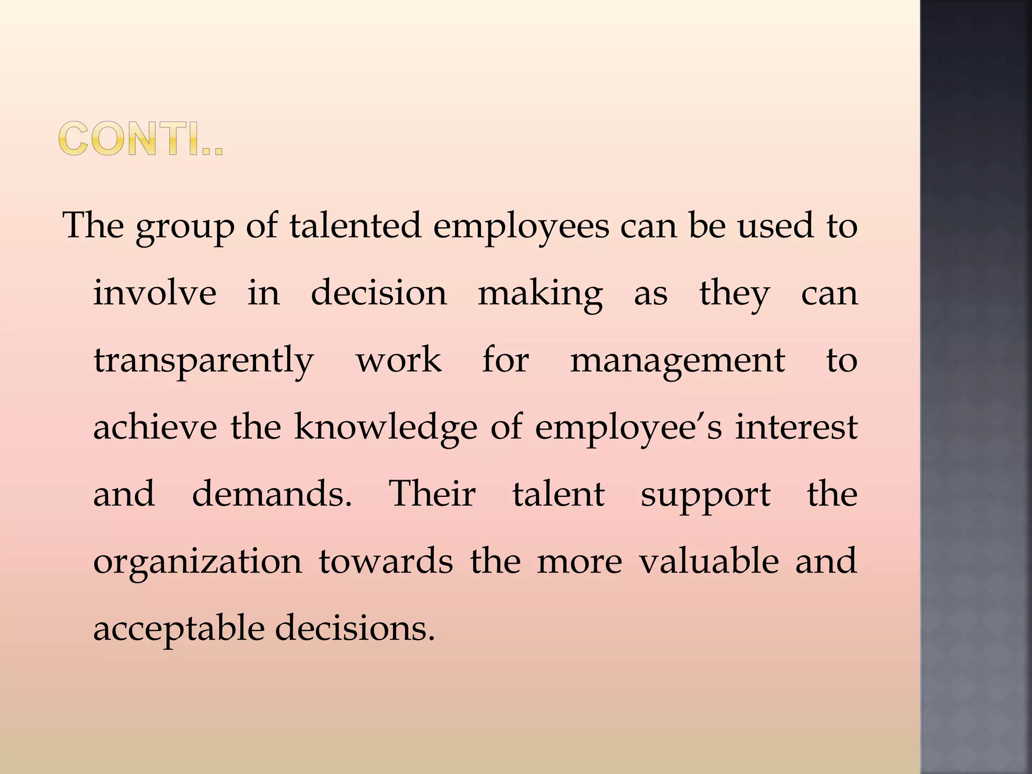 The group of talented employees can be used to
involve in decision making as they can
transparently work for management to
achieve the knowledge of employee’s interest
and demands. Their talent support the
organization towards the more valuable and
acceptable decisions.
 