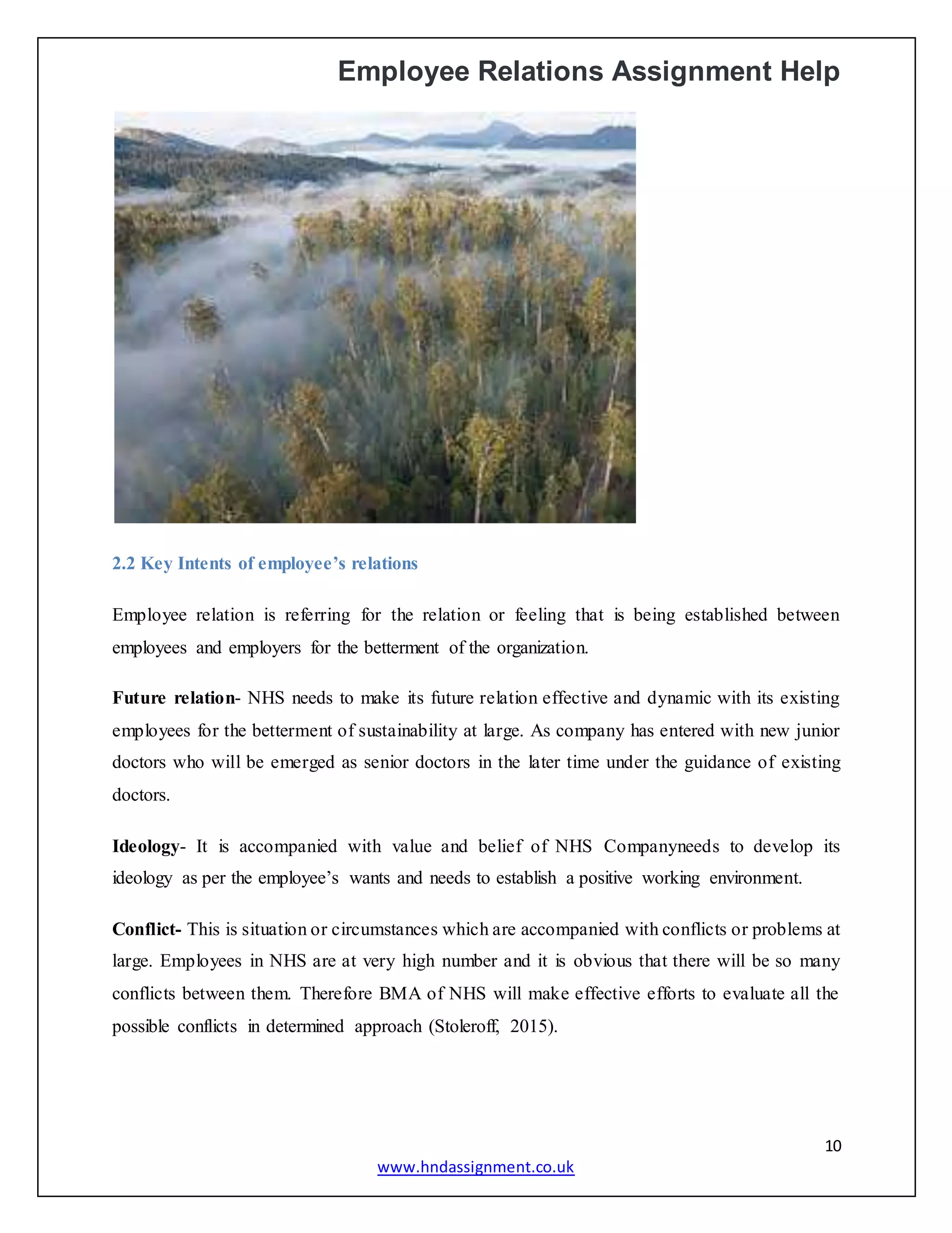 Employee Relations Assignment Help
10
www.hndassignment.co.uk
2.2 Key Intents of employee’s relations
Employee relation is referring for the relation or feeling that is being established between
employees and employers for the betterment of the organization.
Future relation- NHS needs to make its future relation effective and dynamic with its existing
employees for the betterment of sustainability at large. As company has entered with new junior
doctors who will be emerged as senior doctors in the later time under the guidance of existing
doctors.
Ideology- It is accompanied with value and belief of NHS Companyneeds to develop its
ideology as per the employee’s wants and needs to establish a positive working environment.
Conflict- This is situation or circumstances which are accompanied with conflicts or problems at
large. Employees in NHS are at very high number and it is obvious that there will be so many
conflicts between them. Therefore BMA of NHS will make effective efforts to evaluate all the
possible conflicts in determined approach (Stoleroff, 2015).
 