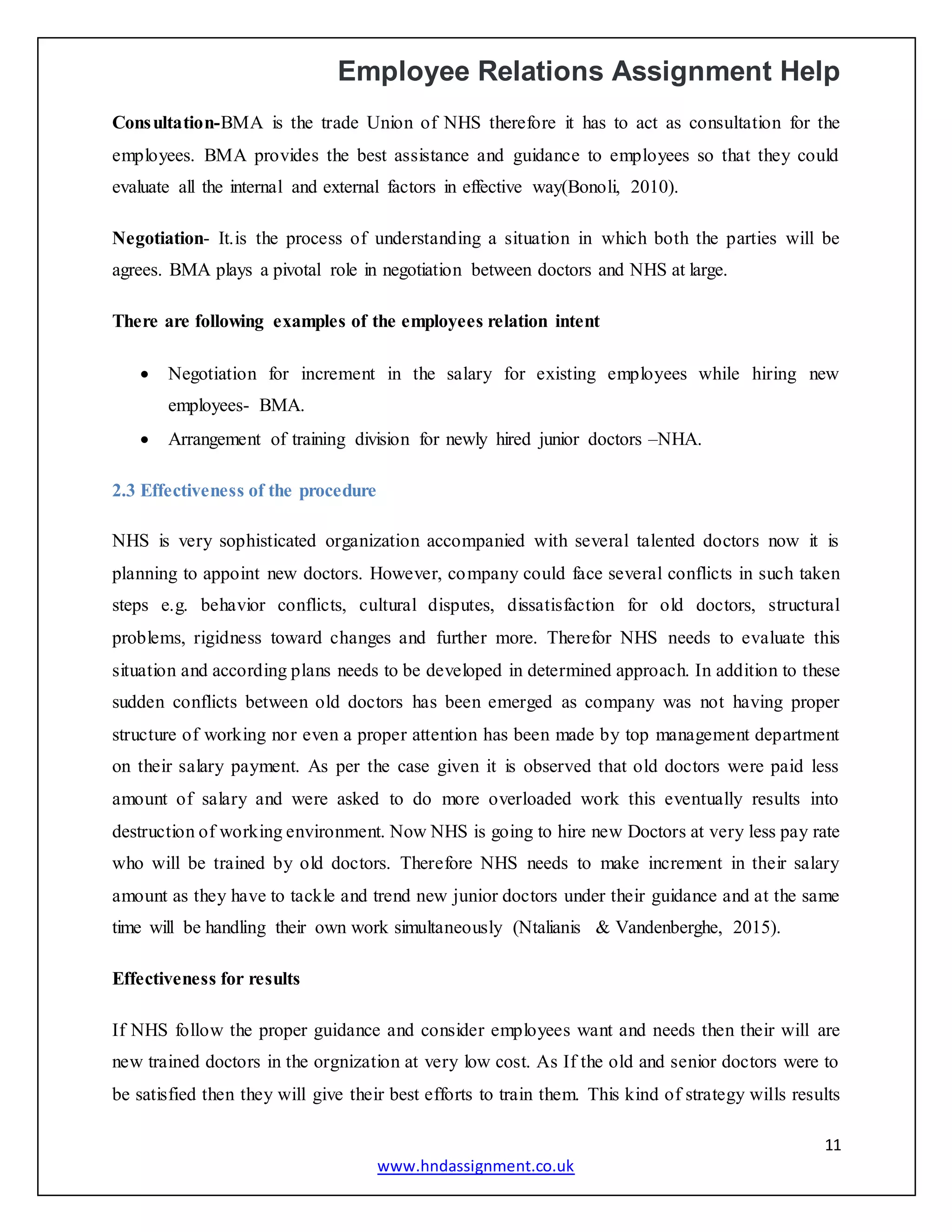 Employee Relations Assignment Help
11
www.hndassignment.co.uk
Consultation-BMA is the trade Union of NHS therefore it has to act as consultation for the
employees. BMA provides the best assistance and guidance to employees so that they could
evaluate all the internal and external factors in effective way(Bonoli, 2010).
Negotiation- It.is the process of understanding a situation in which both the parties will be
agrees. BMA plays a pivotal role in negotiation between doctors and NHS at large.
There are following examples of the employees relation intent
 Negotiation for increment in the salary for existing employees while hiring new
employees- BMA.
 Arrangement of training division for newly hired junior doctors –NHA.
2.3 Effectiveness of the procedure
NHS is very sophisticated organization accompanied with several talented doctors now it is
planning to appoint new doctors. However, company could face several conflicts in such taken
steps e.g. behavior conflicts, cultural disputes, dissatisfaction for old doctors, structural
problems, rigidness toward changes and further more. Therefor NHS needs to evaluate this
situation and according plans needs to be developed in determined approach. In addition to these
sudden conflicts between old doctors has been emerged as company was not having proper
structure of working nor even a proper attention has been made by top management department
on their salary payment. As per the case given it is observed that old doctors were paid less
amount of salary and were asked to do more overloaded work this eventually results into
destruction of working environment. Now NHS is going to hire new Doctors at very less pay rate
who will be trained by old doctors. Therefore NHS needs to make increment in their salary
amount as they have to tackle and trend new junior doctors under their guidance and at the same
time will be handling their own work simultaneously (Ntalianis & Vandenberghe, 2015).
Effectiveness for results
If NHS follow the proper guidance and consider employees want and needs then their will are
new trained doctors in the orgnization at very low cost. As If the old and senior doctors were to
be satisfied then they will give their best efforts to train them. This kind of strategy wills results
 