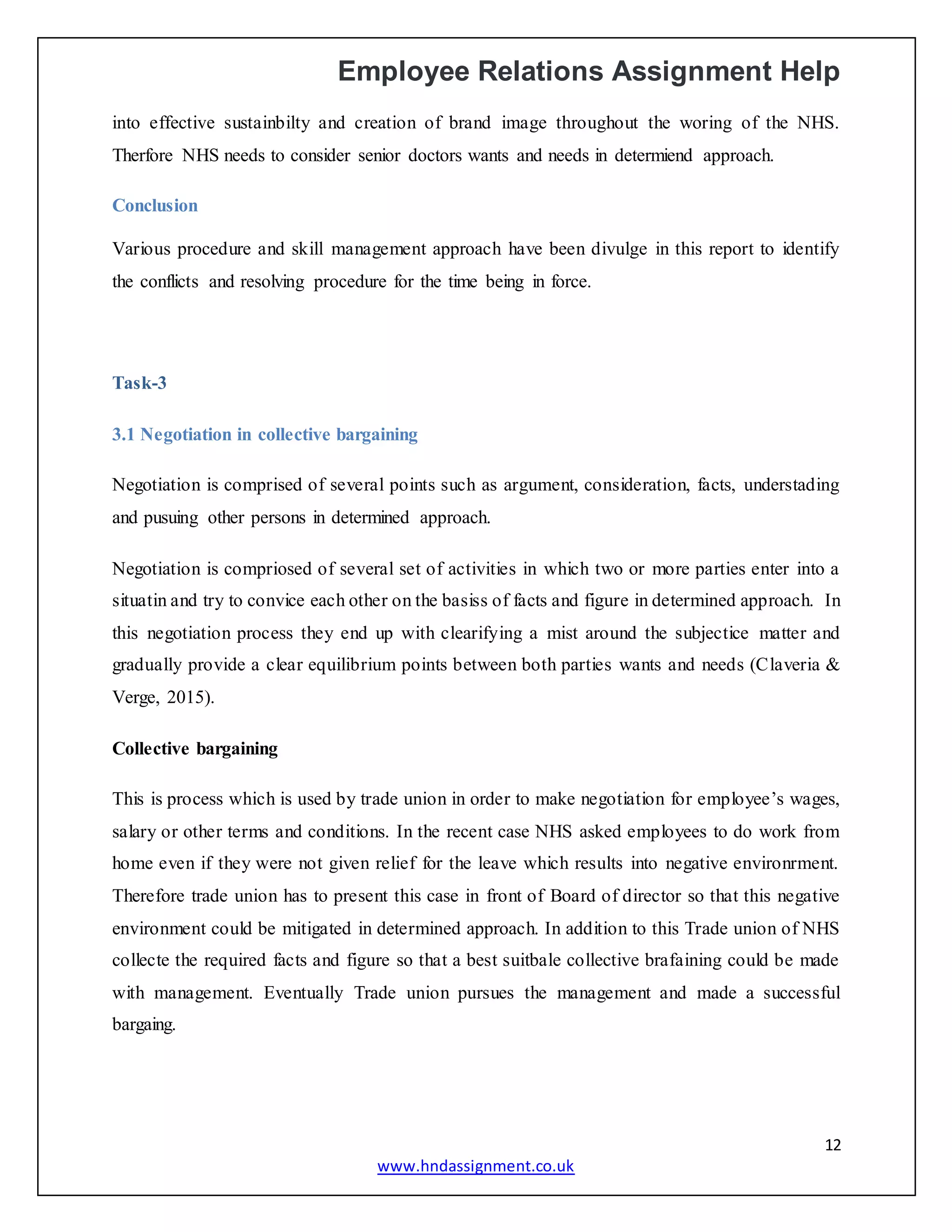 Employee Relations Assignment Help
12
www.hndassignment.co.uk
into effective sustainbilty and creation of brand image throughout the woring of the NHS.
Therfore NHS needs to consider senior doctors wants and needs in determiend approach.
Conclusion
Various procedure and skill management approach have been divulge in this report to identify
the conflicts and resolving procedure for the time being in force.
Task-3
3.1 Negotiation in collective bargaining
Negotiation is comprised of several points such as argument, consideration, facts, understading
and pusuing other persons in determined approach.
Negotiation is compriosed of several set of activities in which two or more parties enter into a
situatin and try to convice each other on the basiss of facts and figure in determined approach. In
this negotiation process they end up with clearifying a mist around the subjectice matter and
gradually provide a clear equilibrium points between both parties wants and needs (Claveria &
Verge, 2015).
Collective bargaining
This is process which is used by trade union in order to make negotiation for employee’s wages,
salary or other terms and conditions. In the recent case NHS asked employees to do work from
home even if they were not given relief for the leave which results into negative environrment.
Therefore trade union has to present this case in front of Board of director so that this negative
environment could be mitigated in determined approach. In addition to this Trade union of NHS
collecte the required facts and figure so that a best suitbale collective brafaining could be made
with management. Eventually Trade union pursues the management and made a successful
bargaing.
 