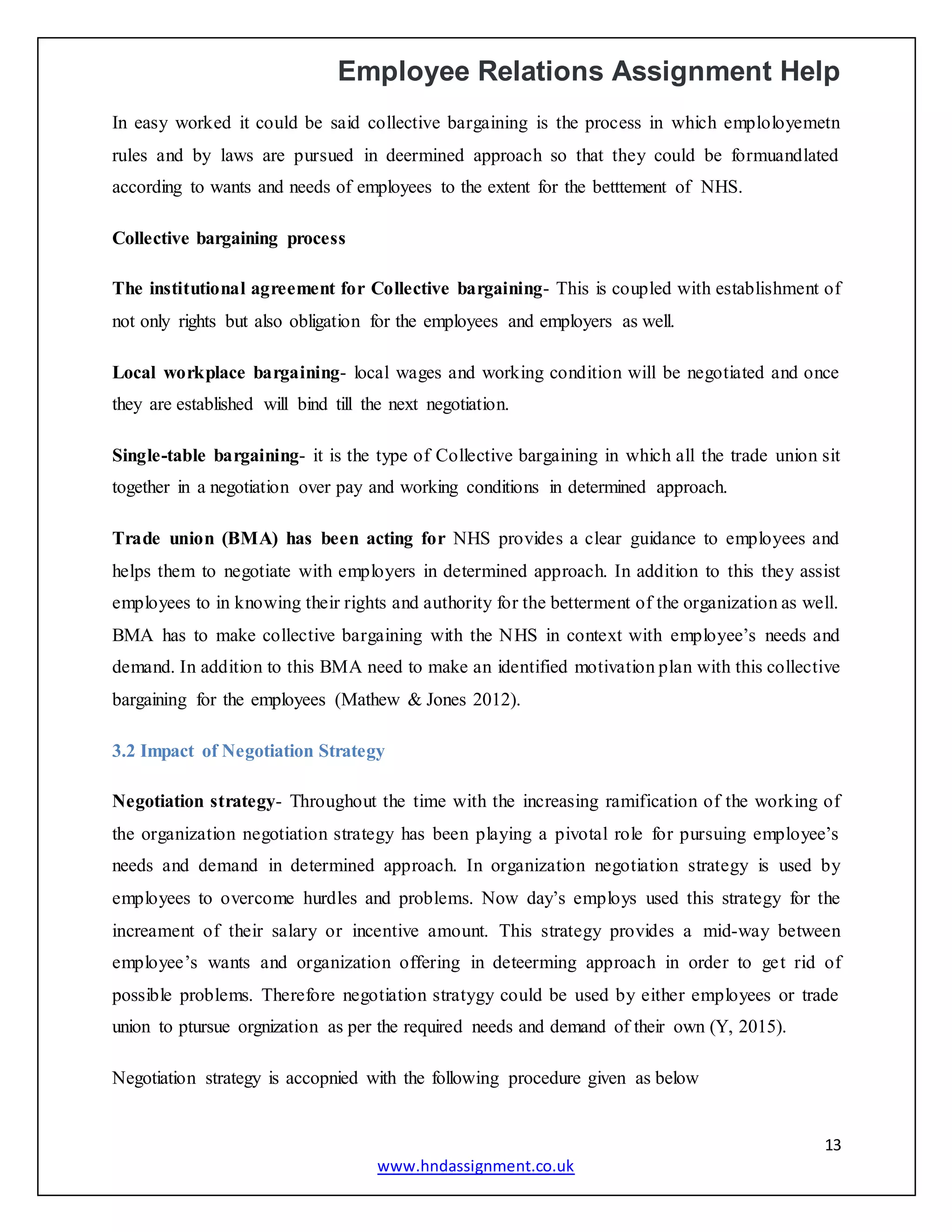 Employee Relations Assignment Help
13
www.hndassignment.co.uk
In easy worked it could be said collective bargaining is the process in which emploloyemetn
rules and by laws are pursued in deermined approach so that they could be formuandlated
according to wants and needs of employees to the extent for the betttement of NHS.
Collective bargaining process
The institutional agreement for Collective bargaining- This is coupled with establishment of
not only rights but also obligation for the employees and employers as well.
Local workplace bargaining- local wages and working condition will be negotiated and once
they are established will bind till the next negotiation.
Single-table bargaining- it is the type of Collective bargaining in which all the trade union sit
together in a negotiation over pay and working conditions in determined approach.
Trade union (BMA) has been acting for NHS provides a clear guidance to employees and
helps them to negotiate with employers in determined approach. In addition to this they assist
employees to in knowing their rights and authority for the betterment of the organization as well.
BMA has to make collective bargaining with the NHS in context with employee’s needs and
demand. In addition to this BMA need to make an identified motivation plan with this collective
bargaining for the employees (Mathew & Jones 2012).
3.2 Impact of Negotiation Strategy
Negotiation strategy- Throughout the time with the increasing ramification of the working of
the organization negotiation strategy has been playing a pivotal role for pursuing employee’s
needs and demand in determined approach. In organization negotiation strategy is used by
employees to overcome hurdles and problems. Now day’s employs used this strategy for the
increament of their salary or incentive amount. This strategy provides a mid-way between
employee’s wants and organization offering in deteerming approach in order to get rid of
possible problems. Therefore negotiation stratygy could be used by either employees or trade
union to ptursue orgnization as per the required needs and demand of their own (Y, 2015).
Negotiation strategy is accopnied with the following procedure given as below
 
