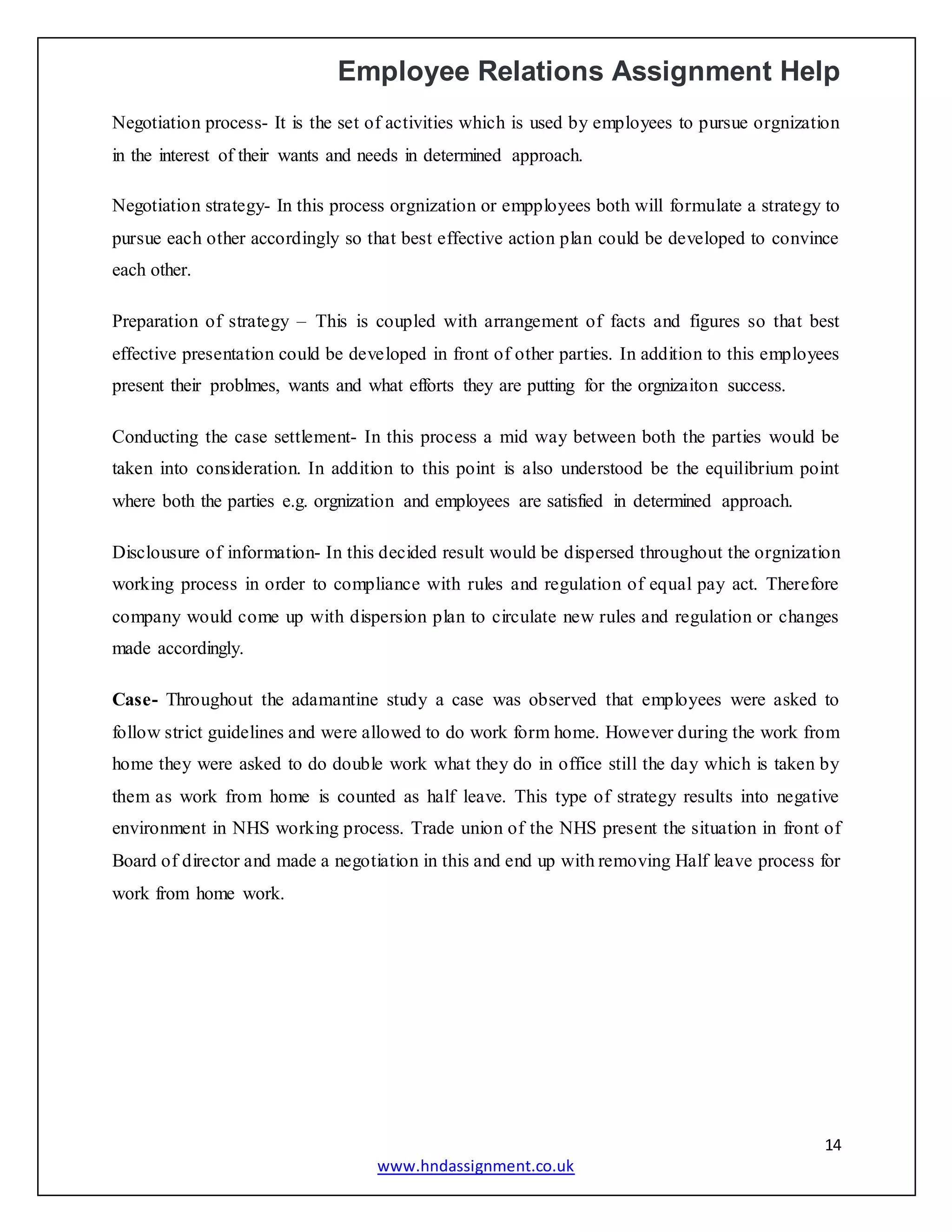 Employee Relations Assignment Help
14
www.hndassignment.co.uk
Negotiation process- It is the set of activities which is used by employees to pursue orgnization
in the interest of their wants and needs in determined approach.
Negotiation strategy- In this process orgnization or empployees both will formulate a strategy to
pursue each other accordingly so that best effective action plan could be developed to convince
each other.
Preparation of strategy – This is coupled with arrangement of facts and figures so that best
effective presentation could be developed in front of other parties. In addition to this employees
present their problmes, wants and what efforts they are putting for the orgnizaiton success.
Conducting the case settlement- In this process a mid way between both the parties would be
taken into consideration. In addition to this point is also understood be the equilibrium point
where both the parties e.g. orgnization and employees are satisfied in determined approach.
Disclousure of information- In this decided result would be dispersed throughout the orgnization
working process in order to compliance with rules and regulation of equal pay act. Therefore
company would come up with dispersion plan to circulate new rules and regulation or changes
made accordingly.
Case- Throughout the adamantine study a case was observed that employees were asked to
follow strict guidelines and were allowed to do work form home. However during the work from
home they were asked to do double work what they do in office still the day which is taken by
them as work from home is counted as half leave. This type of strategy results into negative
environment in NHS working process. Trade union of the NHS present the situation in front of
Board of director and made a negotiation in this and end up with removing Half leave process for
work from home work.
 