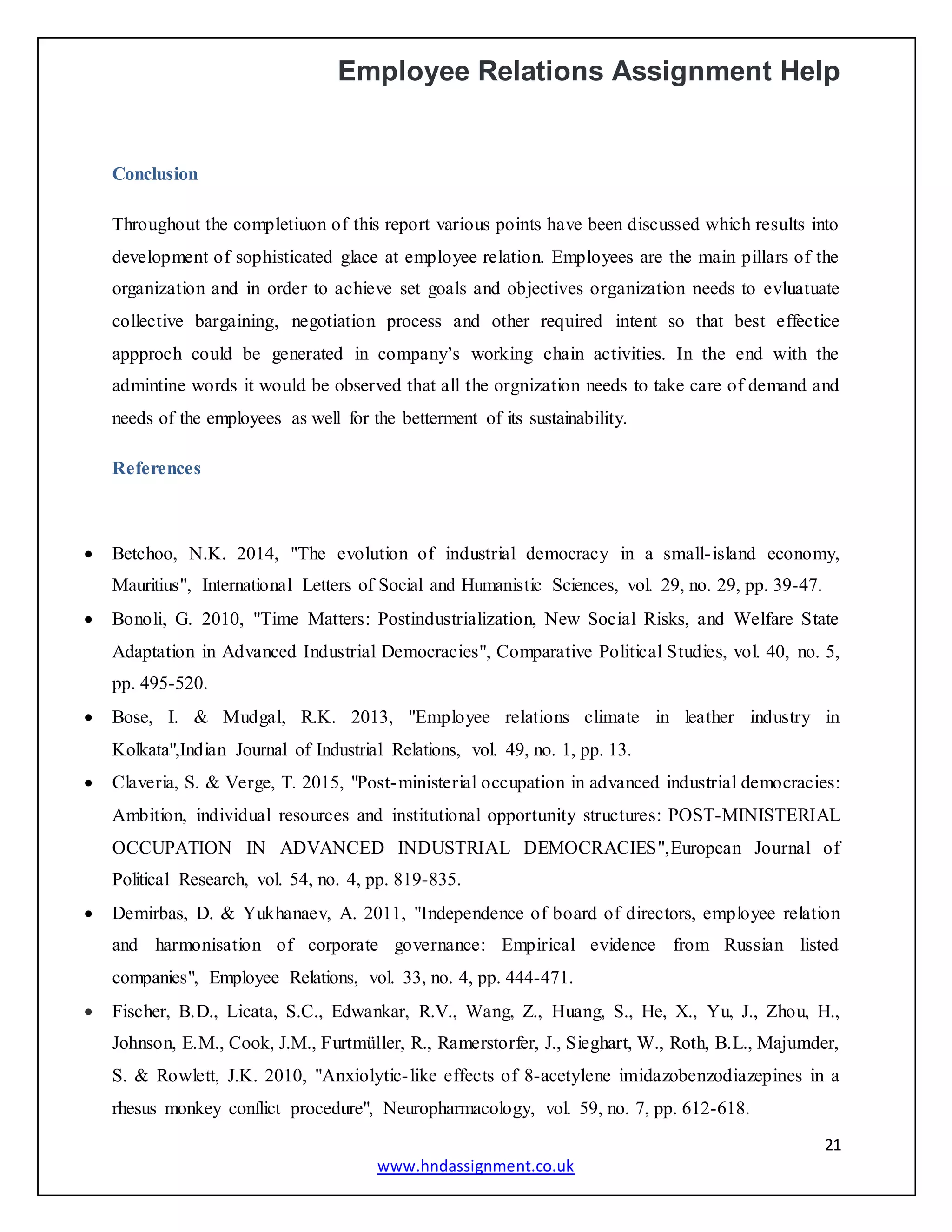 Employee Relations Assignment Help
21
www.hndassignment.co.uk
Conclusion
Throughout the completiuon of this report various points have been discussed which results into
development of sophisticated glace at employee relation. Employees are the main pillars of the
organization and in order to achieve set goals and objectives organization needs to evluatuate
collective bargaining, negotiation process and other required intent so that best effectice
appproch could be generated in company’s working chain activities. In the end with the
admintine words it would be observed that all the orgnization needs to take care of demand and
needs of the employees as well for the betterment of its sustainability.
References
 Betchoo, N.K. 2014, "The evolution of industrial democracy in a small-island economy,
Mauritius", International Letters of Social and Humanistic Sciences, vol. 29, no. 29, pp. 39-47.
 Bonoli, G. 2010, "Time Matters: Postindustrialization, New Social Risks, and Welfare State
Adaptation in Advanced Industrial Democracies", Comparative Political Studies, vol. 40, no. 5,
pp. 495-520.
 Bose, I. & Mudgal, R.K. 2013, "Employee relations climate in leather industry in
Kolkata",Indian Journal of Industrial Relations, vol. 49, no. 1, pp. 13.
 Claveria, S. & Verge, T. 2015, "Post-ministerial occupation in advanced industrial democracies:
Ambition, individual resources and institutional opportunity structures: POST-MINISTERIAL
OCCUPATION IN ADVANCED INDUSTRIAL DEMOCRACIES",European Journal of
Political Research, vol. 54, no. 4, pp. 819-835.
 Demirbas, D. & Yukhanaev, A. 2011, "Independence of board of directors, employee relation
and harmonisation of corporate governance: Empirical evidence from Russian listed
companies", Employee Relations, vol. 33, no. 4, pp. 444-471.
 Fischer, B.D., Licata, S.C., Edwankar, R.V., Wang, Z., Huang, S., He, X., Yu, J., Zhou, H.,
Johnson, E.M., Cook, J.M., Furtmüller, R., Ramerstorfer, J., Sieghart, W., Roth, B.L., Majumder,
S. & Rowlett, J.K. 2010, "Anxiolytic-like effects of 8-acetylene imidazobenzodiazepines in a
rhesus monkey conflict procedure", Neuropharmacology, vol. 59, no. 7, pp. 612-618.
 
