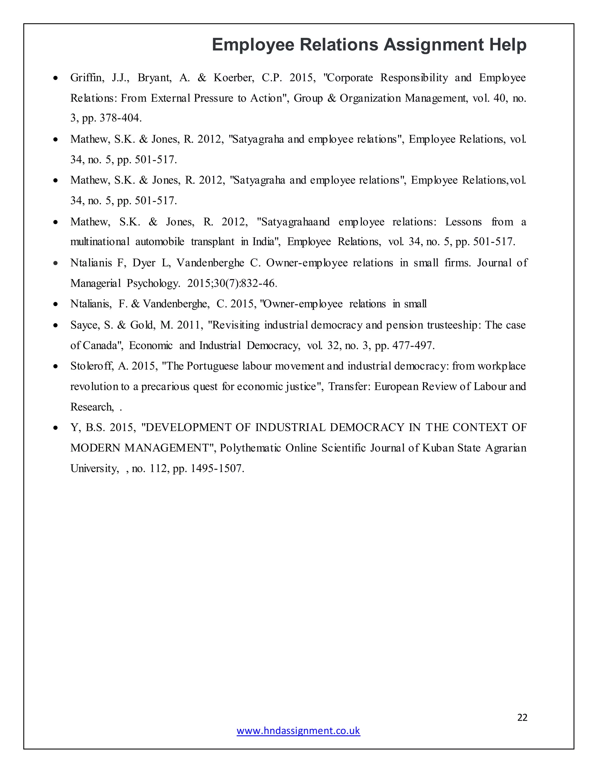 Employee Relations Assignment Help
22
www.hndassignment.co.uk
 Griffin, J.J., Bryant, A. & Koerber, C.P. 2015, "Corporate Responsibility and Employee
Relations: From External Pressure to Action", Group & Organization Management, vol. 40, no.
3, pp. 378-404.
 Mathew, S.K. & Jones, R. 2012, "Satyagraha and employee relations", Employee Relations, vol.
34, no. 5, pp. 501-517.
 Mathew, S.K. & Jones, R. 2012, "Satyagraha and employee relations", Employee Relations,vol.
34, no. 5, pp. 501-517.
 Mathew, S.K. & Jones, R. 2012, "Satyagrahaand employee relations: Lessons from a
multinational automobile transplant in India", Employee Relations, vol. 34, no. 5, pp. 501-517.
 Ntalianis F, Dyer L, Vandenberghe C. Owner-employee relations in small firms. Journal of
Managerial Psychology. 2015;30(7):832-46.
 Ntalianis, F. & Vandenberghe, C. 2015, "Owner-employee relations in small
 Sayce, S. & Gold, M. 2011, "Revisiting industrial democracy and pension trusteeship: The case
of Canada", Economic and Industrial Democracy, vol. 32, no. 3, pp. 477-497.
 Stoleroff, A. 2015, "The Portuguese labour movement and industrial democracy: from workplace
revolution to a precarious quest for economic justice", Transfer: European Review of Labour and
Research, .
 Y, B.S. 2015, "DEVELOPMENT OF INDUSTRIAL DEMOCRACY IN THE CONTEXT OF
MODERN MANAGEMENT", Polythematic Online Scientific Journal of Kuban State Agrarian
University, , no. 112, pp. 1495-1507.
 