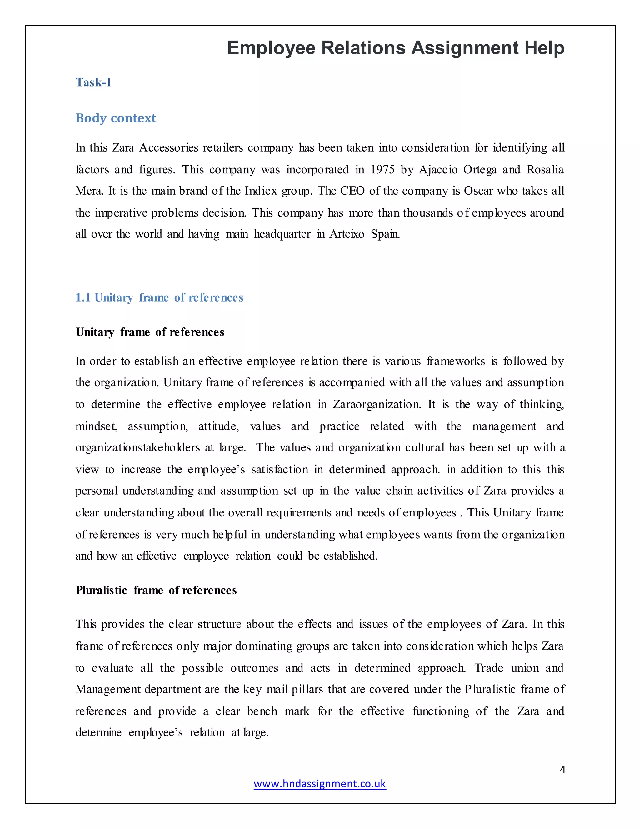Employee Relations Assignment Help
4
www.hndassignment.co.uk
Task-1
Body context
In this Zara Accessories retailers company has been taken into consideration for identifying all
factors and figures. This company was incorporated in 1975 by Ajaccio Ortega and Rosalia
Mera. It is the main brand of the Indiex group. The CEO of the company is Oscar who takes all
the imperative problems decision. This company has more than thousands of employees around
all over the world and having main headquarter in Arteixo Spain.
1.1 Unitary frame of references
Unitary frame of references
In order to establish an effective employee relation there is various frameworks is followed by
the organization. Unitary frame of references is accompanied with all the values and assumption
to determine the effective employee relation in Zaraorganization. It is the way of thinking,
mindset, assumption, attitude, values and practice related with the management and
organizationstakeholders at large. The values and organization cultural has been set up with a
view to increase the employee’s satisfaction in determined approach. in addition to this this
personal understanding and assumption set up in the value chain activities of Zara provides a
clear understanding about the overall requirements and needs of employees . This Unitary frame
of references is very much helpful in understanding what employees wants from the organization
and how an effective employee relation could be established.
Pluralistic frame of references
This provides the clear structure about the effects and issues of the employees of Zara. In this
frame of references only major dominating groups are taken into consideration which helps Zara
to evaluate all the possible outcomes and acts in determined approach. Trade union and
Management department are the key mail pillars that are covered under the Pluralistic frame of
references and provide a clear bench mark for the effective functioning of the Zara and
determine employee’s relation at large.
 