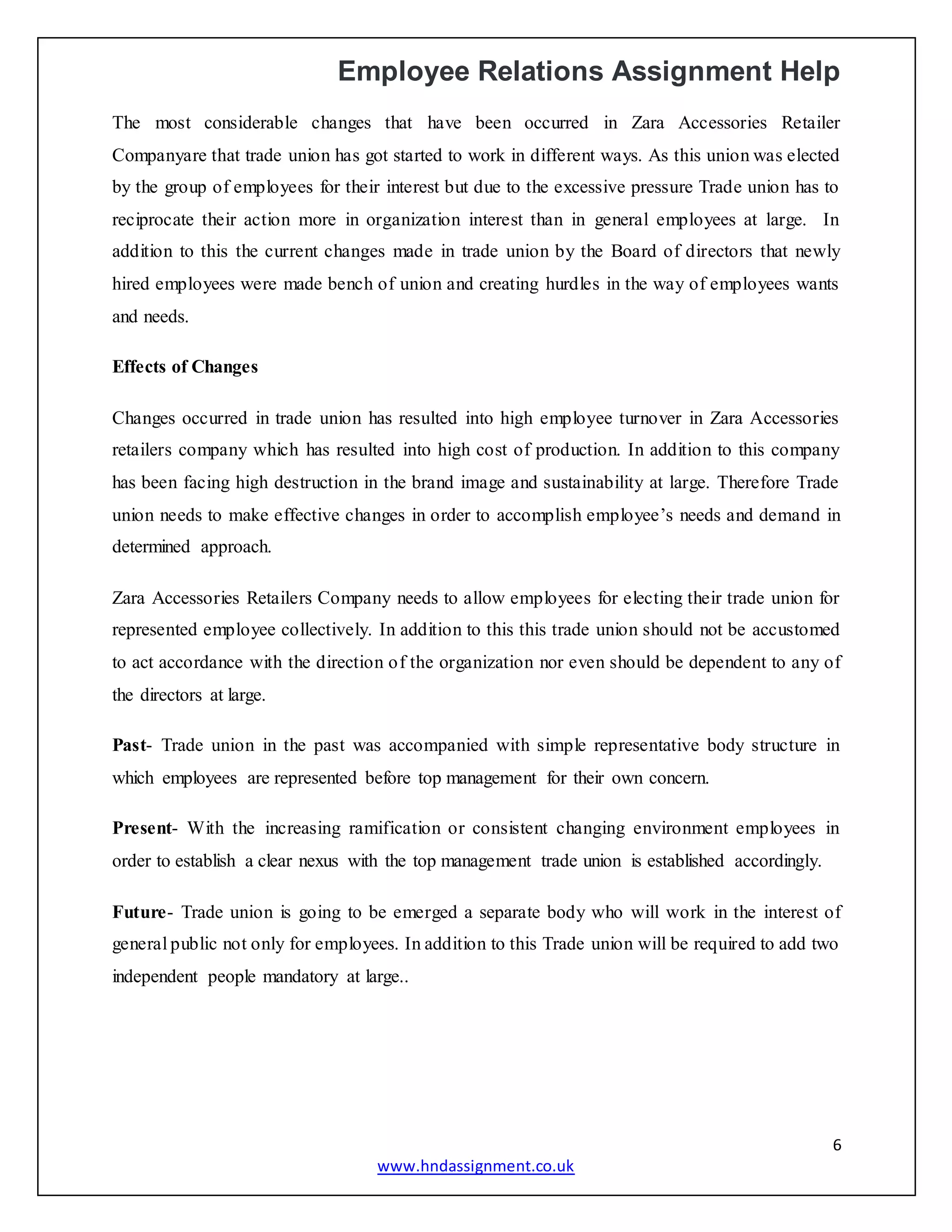 Employee Relations Assignment Help
6
www.hndassignment.co.uk
The most considerable changes that have been occurred in Zara Accessories Retailer
Companyare that trade union has got started to work in different ways. As this union was elected
by the group of employees for their interest but due to the excessive pressure Trade union has to
reciprocate their action more in organization interest than in general employees at large. In
addition to this the current changes made in trade union by the Board of directors that newly
hired employees were made bench of union and creating hurdles in the way of employees wants
and needs.
Effects of Changes
Changes occurred in trade union has resulted into high employee turnover in Zara Accessories
retailers company which has resulted into high cost of production. In addition to this company
has been facing high destruction in the brand image and sustainability at large. Therefore Trade
union needs to make effective changes in order to accomplish employee’s needs and demand in
determined approach.
Zara Accessories Retailers Company needs to allow employees for electing their trade union for
represented employee collectively. In addition to this this trade union should not be accustomed
to act accordance with the direction of the organization nor even should be dependent to any of
the directors at large.
Past- Trade union in the past was accompanied with simple representative body structure in
which employees are represented before top management for their own concern.
Present- With the increasing ramification or consistent changing environment employees in
order to establish a clear nexus with the top management trade union is established accordingly.
Future- Trade union is going to be emerged a separate body who will work in the interest of
general public not only for employees. In addition to this Trade union will be required to add two
independent people mandatory at large..
 
