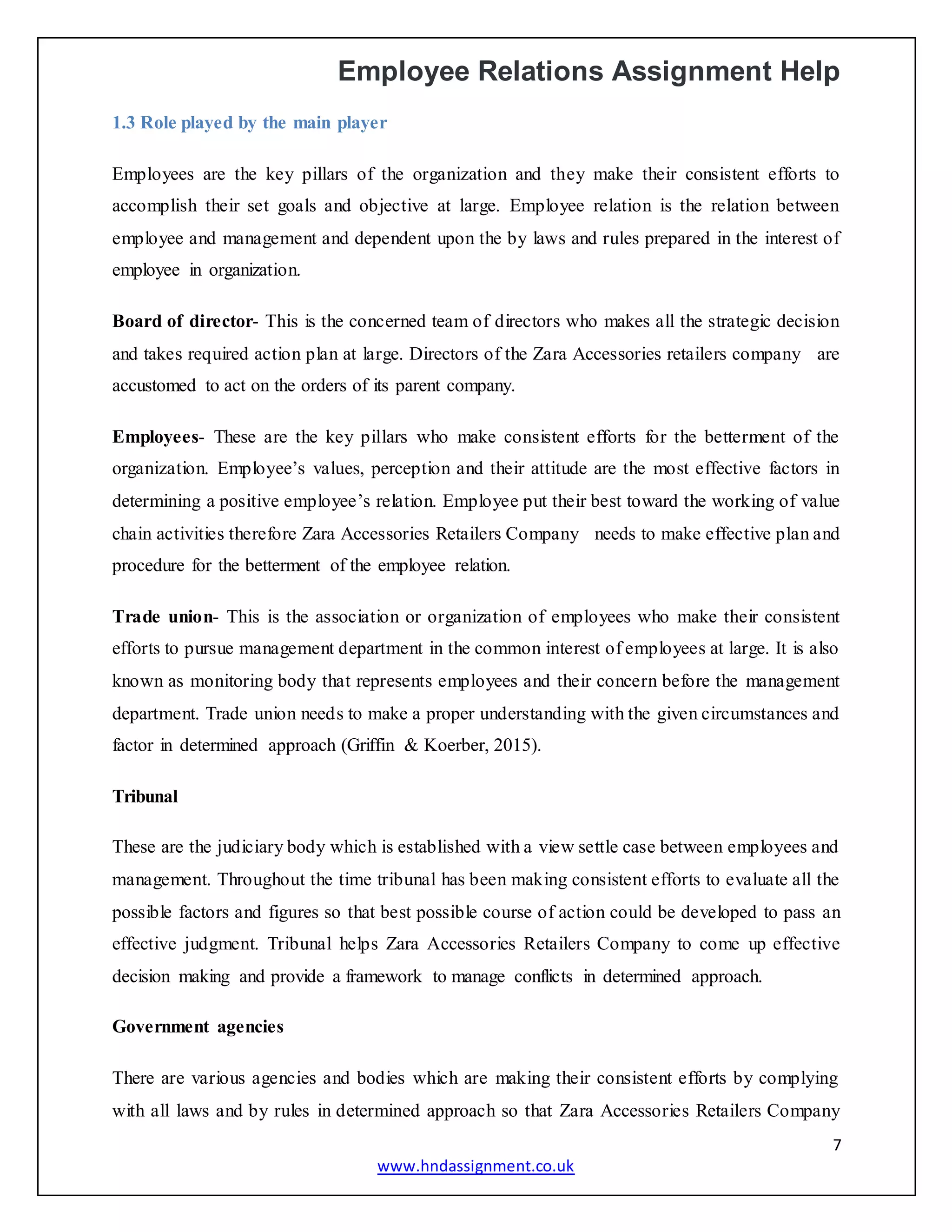 Employee Relations Assignment Help
7
www.hndassignment.co.uk
1.3 Role played by the main player
Employees are the key pillars of the organization and they make their consistent efforts to
accomplish their set goals and objective at large. Employee relation is the relation between
employee and management and dependent upon the by laws and rules prepared in the interest of
employee in organization.
Board of director- This is the concerned team of directors who makes all the strategic decision
and takes required action plan at large. Directors of the Zara Accessories retailers company are
accustomed to act on the orders of its parent company.
Employees- These are the key pillars who make consistent efforts for the betterment of the
organization. Employee’s values, perception and their attitude are the most effective factors in
determining a positive employee’s relation. Employee put their best toward the working of value
chain activities therefore Zara Accessories Retailers Company needs to make effective plan and
procedure for the betterment of the employee relation.
Trade union- This is the association or organization of employees who make their consistent
efforts to pursue management department in the common interest of employees at large. It is also
known as monitoring body that represents employees and their concern before the management
department. Trade union needs to make a proper understanding with the given circumstances and
factor in determined approach (Griffin & Koerber, 2015).
Tribunal
These are the judiciary body which is established with a view settle case between employees and
management. Throughout the time tribunal has been making consistent efforts to evaluate all the
possible factors and figures so that best possible course of action could be developed to pass an
effective judgment. Tribunal helps Zara Accessories Retailers Company to come up effective
decision making and provide a framework to manage conflicts in determined approach.
Government agencies
There are various agencies and bodies which are making their consistent efforts by complying
with all laws and by rules in determined approach so that Zara Accessories Retailers Company
 