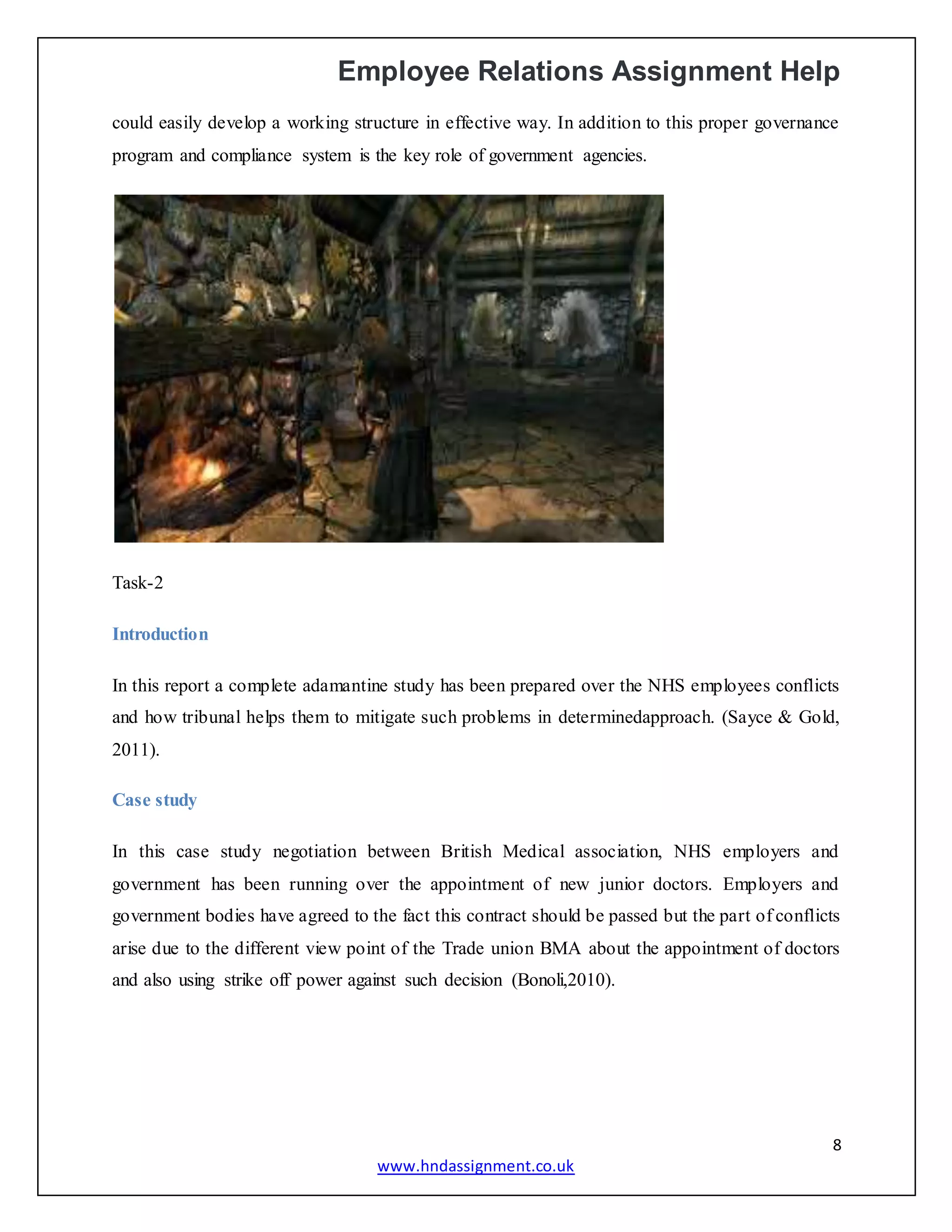 Employee Relations Assignment Help
8
www.hndassignment.co.uk
could easily develop a working structure in effective way. In addition to this proper governance
program and compliance system is the key role of government agencies.
Task-2
Introduction
In this report a complete adamantine study has been prepared over the NHS employees conflicts
and how tribunal helps them to mitigate such problems in determinedapproach. (Sayce & Gold,
2011).
Case study
In this case study negotiation between British Medical association, NHS employers and
government has been running over the appointment of new junior doctors. Employers and
government bodies have agreed to the fact this contract should be passed but the part of conflicts
arise due to the different view point of the Trade union BMA about the appointment of doctors
and also using strike off power against such decision (Bonoli,2010).
 