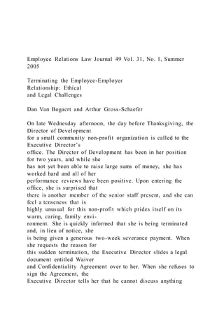 Employee Relations Law Journal 49 Vol. 31, No. 1, Summer
2005
Terminating the Employee-Employer
Relationship: Ethical
and Legal Challenges
Dan Van Bogaert and Arthur Gross-Schaefer
On late Wednesday afternoon, the day before Thanksgiving, the
Director of Development
for a small community non-profit organization is called to the
Executive Director’s
office. The Director of Development has been in her position
for two years, and while she
has not yet been able to raise large sums of money, she has
worked hard and all of her
performance reviews have been positive. Upon entering the
office, she is surprised that
there is another member of the senior staff present, and she can
feel a tenseness that is
highly unusual for this non-profit which prides itself on its
warm, caring, family envi-
ronment. She is quickly informed that she is being terminated
and, in lieu of notice, she
is being given a generous two-week severance payment. When
she requests the reason for
this sudden termination, the Executive Director slides a legal
document entitled Waiver
and Confidentiality Agreement over to her. When she refuses to
sign the Agreement, the
Executive Director tells her that he cannot discuss anything
 