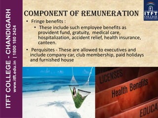 COMPONENT OF REMUNERATION
• Fringe benefits :
• These include such employee benefits as
provident fund, gratuity, medical care,
hospitalization, accident relief, health insurance,
canteen.
• Perquisites - These are allowed to executives and
include company car, club membership, paid holidays
and furnished house
 