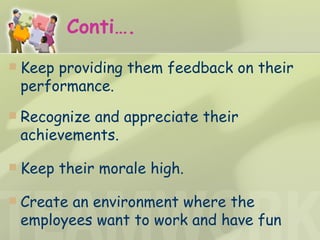 Conti…. Keep providing them feedback on their performance. Recognize and appreciate their achievements. Keep their morale high. Create an environment where the employees want to work and have fun 