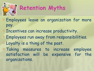Retention Myths Employees leave an organization for more pay.  Incentives can increase productivity. Employees run away from responsibilities.  Loyalty is a thing of the past. Taking measures to increase employee satisfaction will be expensive for the organizations. 
