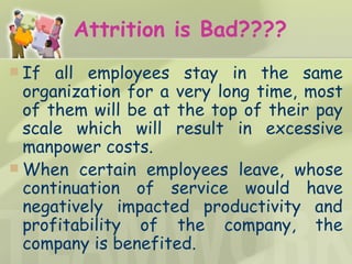 Attrition is Bad???? If all employees stay in the same organization for a very long time, most of them will be at the top of their pay scale which will result in excessive manpower costs. When certain employees leave, whose continuation of service would have negatively impacted productivity and profitability of the company, the company is benefited. 