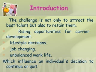 Introduction The challenge is not only to attract the best talent but also to retain them.  Rising opportunities for carrier  development. lifestyle decisions.  job changing.  unbalanced work life. Which influence an individual's decision to continue or quit. 