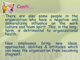 Conti…. There are also some people in the organization who have a negative and demoralizing influence on the work culture and team spirit. This, in the long-term, is detrimental to organizational health. New employees bring new ideas, approaches, abilities & attitudes which can keep the organization from becoming stagnant. 