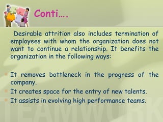 Conti…. Desirable attrition also includes termination of employees with whom the organization does not want to continue a relationship. It benefits the organization in the following ways:  It removes bottleneck in the progress of the company. It creates space for the entry of new talents. It assists in evolving high performance teams. 