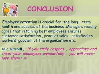 Employee retention is crucial for  the long – term health and success of the business .Managers readily agree that retaining best employees ensures customer satisfaction , product sales , satisfied co-workers ,goodwill of the organization etc. In a nutshell  , “  if you truly respect , appreciate and treat your employees wonderfully , you will never   lose them   ”  !!!! CONCLUSION 