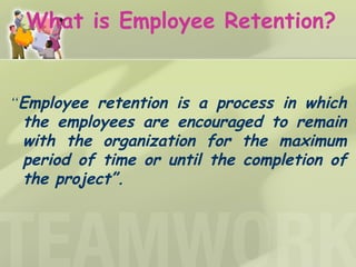 What is Employee Retention? “ Employee retention is a process in which the employees are encouraged to remain with the organization for the maximum period of time or until the completion of the project”.   