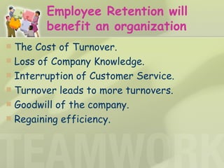 Employee Retention will benefit an organization The Cost of Turnover.  Loss of Company Knowledge.  Interruption of Customer Service. Turnover leads to more turnovers.  Goodwill of the company. Regaining efficiency.   