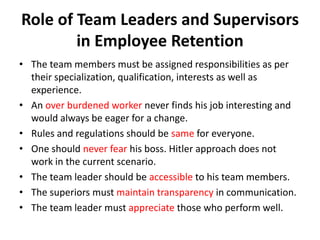 Role of Team Leaders and Supervisors
        in Employee Retention
• The team members must be assigned responsibilities as per
  their specialization, qualification, interests as well as
  experience.
• An over burdened worker never finds his job interesting and
  would always be eager for a change.
• Rules and regulations should be same for everyone.
• One should never fear his boss. Hitler approach does not
  work in the current scenario.
• The team leader should be accessible to his team members.
• The superiors must maintain transparency in communication.
• The team leader must appreciate those who perform well.
 