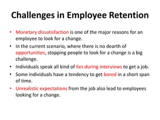 Challenges in Employee Retention
• Monetary dissatisfaction is one of the major reasons for an
  employee to look for a change.
• In the current scenario, where there is no dearth of
  opportunities, stopping people to look for a change is a big
  challenge.
• Individuals speak all kind of lies during interviews to get a job.
• Some individuals have a tendency to get bored in a short span
  of time.
• Unrealistic expectations from the job also lead to employees
  looking for a change.
 