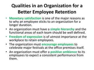 Qualities in an Organization for a
      Better Employee Retention
• Monetary satisfaction is one of the major reasons as
  to why an employee sticks to an organization for a
  longer duration.
• An organization must have a simple hierarchy and the
  functional areas of each team should be well defined.
• Freedom of expression is of utmost importance at the
  workplace to retain employees.
• The organization must encourage employees to
  celebrate major festivals at the office premises itself.
• An organization must offer a positive ambience to its
  employees to expect a consistent performance from
  them.
 