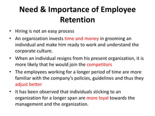 Need & Importance of Employee
              Retention
• Hiring is not an easy process
• An organization invests time and money in grooming an
  individual and make him ready to work and understand the
  corporate culture.
• When an individual resigns from his present organization, it is
  more likely that he would join the competitors
• The employees working for a longer period of time are more
  familiar with the company’s policies, guidelines and thus they
  adjust better
• It has been observed that individuals sticking to an
  organization for a longer span are more loyal towards the
  management and the organization.
 