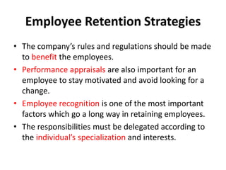 Employee Retention Strategies
• The company’s rules and regulations should be made
  to benefit the employees.
• Performance appraisals are also important for an
  employee to stay motivated and avoid looking for a
  change.
• Employee recognition is one of the most important
  factors which go a long way in retaining employees.
• The responsibilities must be delegated according to
  the individual’s specialization and interests.
 