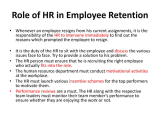 Role of HR in Employee Retention
• Whenever an employee resigns from his current assignments, it is the
  responsibility of the HR to intervene immediately to find out the
  reasons which prompted the employee to resign.

• It is the duty of the HR to sit with the employee and discuss the various
  issues face to face. Try to provide a solution to his problem.
• The HR person must ensure that he is recruiting the right employee
  who actually fits into the role.
• The human resource department must conduct motivational activities
  at the workplace.
• The HR must launch various incentive schemes for the top performers
  to motivate them.
• Performance reviews are a must. The HR along with the respective
  team leaders must monitor their team member’s performance to
  ensure whether they are enjoying the work or not.
 