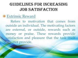 GUIDELINES FOR INCREASING
        JOB SATISFACTION
 Extrinsic Reward
     Refers to motivation that comes from
 outside an individual. The motivating factors
 are external, or outside, rewards such as
 money or praise. These rewards provide
 satisfaction and pleasure that the task itself
 may not provide.
 
