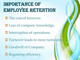 IMPORTANCE OF
EMPLOYEE RETENTION
 The cost of turnover.

 Loss of company knowledge.

 Interruption of operations.

 Turnover leads to more turnovers.

 Goodwill of Company.

 Regaining efficiency.
 