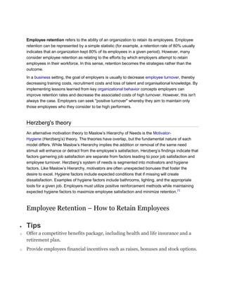 Employee retention refers to the ability of an organization to retain its employees. Employee
retention can be represented by a simple statistic (for example, a retention rate of 80% usually
indicates that an organization kept 80% of its employees in a given period). However, many
consider employee retention as relating to the efforts by which employers attempt to retain
employees in their workforce. In this sense, retention becomes the strategies rather than the
outcome.
In a business setting, the goal of employers is usually to decrease employee turnover, thereby
decreasing training costs, recruitment costs and loss of talent and organisational knowledge. By
implementing lessons learned from key organizational behavior concepts employers can
improve retention rates and decrease the associated costs of high turnover. However, this isn't
always the case. Employers can seek "positive turnover" whereby they aim to maintain only
those employees who they consider to be high performers.
Herzberg's theory
An alternative motivation theory to Maslow‘s Hierarchy of Needs is the Motivator-
Hygiene (Herzberg‘s) theory. The theories have overlap, but the fundamental nature of each
model differs. While Maslow‘s Hierarchy implies the addition or removal of the same need
stimuli will enhance or detract from the employee‘s satisfaction, Herzberg‘s findings indicate that
factors garnering job satisfaction are separate from factors leading to poor job satisfaction and
employee turnover. Herzberg‘s system of needs is segmented into motivators and hygiene
factors. Like Maslow‘s Hierarchy, motivators are often unexpected bonuses that foster the
desire to excel. Hygiene factors include expected conditions that if missing will create
dissatisfaction. Examples of hygiene factors include bathrooms, lighting, and the appropriate
tools for a given job. Employers must utilize positive reinforcement methods while maintaining
expected hygiene factors to maximize employee satisfaction and minimize retention.[1]
Employee Retention – How to Retain Employees
Tips
o Offer a competitive benefits package, including health and life insurance and a
retirement plan.
o Provide employees financial incentives such as raises, bonuses and stock options.
 