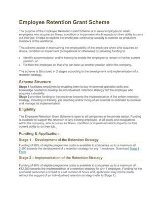 Employee Retention Grant Scheme
The purpose of the Employee Retention Grant Scheme is to assist employers to retain
employees who acquire an illness, condition or impairment which impacts on their ability to carry
out their job. It helps to explore the employees continuing capacity to operate as productive
members of the workforce.
This scheme assists in maintaining the employability of the employee when s/he acquires an
illness, condition or impairment (occupational or otherwise) by providing funding to:
Identify accommodation and/or training to enable the employee to remain in his/her current
position; or
Re-train the employee so that s/he can take up another position within the company.
The scheme is Structured in 2 stages according to the development and implementation of a
retention strategy.
Scheme Structure
Stage 1 facilitates employers by enabling them to buy-in external specialist skills and
knowledge needed to develop an individualised ‗retention strategy‘ for the employee who
acquires a disability.
Stage 2 provides funding to the employer towards the implementation of the written retention
strategy, including re-training, job coaching and/or hiring of an external co-ordinator to oversee
and manage its implementation.
Eligibility
The Employee Retention Grant Scheme is open to all companies in the private sector. Funding
is available to support the retention of any existing employee, at all levels and occupations
within the company, who acquires an illness, condition or impairment which impacts on their
current ability to do their job.
Funding & Application
Stage 1 – Development of the Retention Strategy
Funding of 90% of eligible programme costs is available to companies up to a maximum of
2,500 towards the development of a retention strategy for any 1 employee. Download Stage I
Form.
Stage 2 – Implementation of the Retention Strategy
Funding of 90% of eligible programme costs is available to companies up to a maximum of
€12,500 towards the implementation of a retention strategy for any 1 employee. Funding for the
specialist personnel is limited to a set number of hours and, application may not be made
without the support of an individualised retention strategy (refer to Stage 1).
 