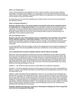 What is an Organization ?
A set up where individuals come together and work in unison to achieve a common goal is called as
organization. Individuals working together in an organization to earn their bread and butter as well as
make profits are called employees. Employees are the lifeline of an organization and contribute effectively
to its successful running and profit making.
An organization can‘t survive if the employees are not serious about it and are more concerned about
their personal interests.
What is Employee Retention ?
Employee retention refers to the various policies and practices which let the employees stick to
an organization for a longer period of time. Every organization invests time and money to groom a
new joinee, make him a corporate ready material and bring him at par with the existing employees. The
organization is completely at loss when the employees leave their job once they are fully trained.
Employee retention takes into account the various measures taken so that an individual stays in an
organization for the maximum period of time.
Why do Employees Leave ?
Research says that most of the employees leave an organization out of frustration and constant
friction with their superiors or other team members. In some cases low salary, lack of growth
prospects and motivation compel an employee to look for a change. The management must try its level
best to retain those employees who are really important for the system and are known to be effective
contributors.
It is the responsibility of the line managers as well as the management to ensure that the employees are
satisfied with their roles and responsibilities and the job is offering them a new challenge and learning
every day.
Let us understand the concept of employee retention with the help of an example:
Misha was a talented employee who delivered her best and completed all her work within the desired
time frame. Her work lacked errors and was always found to be innovative and thought provoking. She
never interfered in anybody else‘s work and stayed away from unnecessary gossips and rumours. She
avoided loitering around at the workplace, was serious about her work and no doubts her performance
was always appreciable. Greg, her immediate boss never really liked Misha and considered her as his
biggest threat at the workplace. He left no stone unturned to insult and demotivate Misha. Soon, Misha
got fed up with Greg and decided to move on.
Situation 1 - The HR did not make any efforts to retain Misha and accepted her resignation.
Situation 2 - The HR immediately intervened and discussed the several issues which prompted Misha to
think for a change. They tried their level best to convince Misha and even appointed a new boss to make
the things better for her.
Situation 1 would most likely leave the organization in the lurch. It is not easy to find an employee who
gels well with the system and understands the work. Hiring an employee, training him and making him fit
to work in an organization incur huge costs and thus sincere efforts must be made to retain the employee.
Every problem has a solution and the management must probe into the exact reasons of an employee‘s
displeasure. Employees sticking to an organization for a longer time tend to know the organization better
and develop a feeling of attachment towards it. The employees who stay for a longer duration are familiar
with the company policies, guidelines as well as rules and regulations and thus can contribute more
effectively than individuals who come and go.
Employee retention techniques go a long way in motivating the employees for them to enjoy their
work and avoid changing jobs frequently.
 