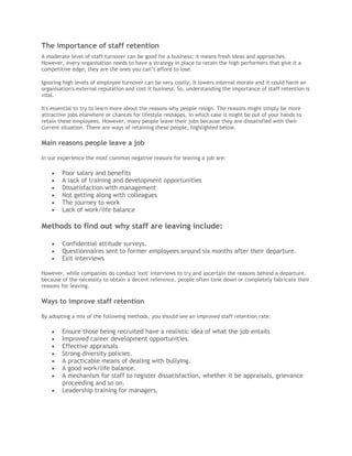The importance of staff retention
A moderate level of staff turnover can be good for a business; it means fresh ideas and approaches.
However, every organisation needs to have a strategy in place to retain the high performers that give it a
competitive edge; they are the ones you can’t afford to lose.
Ignoring high levels of employee turnover can be very costly; it lowers internal morale and it could harm an
organisation's external reputation and cost it business. So, understanding the importance of staff retention is
vital.
It's essential to try to learn more about the reasons why people resign. The reasons might simply be more
attractive jobs elsewhere or chances for lifestyle reshapes, in which case it might be out of your hands to
retain these employees. However, many people leave their jobs because they are dissatisfied with their
current situation. There are ways of retaining these people, highlighted below.
Main reasons people leave a job
In our experience the most common negative reasons for leaving a job are:
Poor salary and benefits
A lack of training and development opportunities
Dissatisfaction with management
Not getting along with colleagues
The journey to work
Lack of work/life balance
Methods to find out why staff are leaving include:
Confidential attitude surveys.
Questionnaires sent to former employees around six months after their departure.
Exit interviews
However, while companies do conduct 'exit' interviews to try and ascertain the reasons behind a departure,
because of the necessity to obtain a decent reference, people often tone down or completely fabricate their
reasons for leaving.
Ways to improve staff retention
By adopting a mix of the following methods, you should see an improved staff retention rate:
Ensure those being recruited have a realistic idea of what the job entails
Improved career development opportunities.
Effective appraisals
Strong diversity policies.
A practicable means of dealing with bullying.
A good work/life balance.
A mechanism for staff to register dissatisfaction, whether it be appraisals, grievance
proceeding and so on.
Leadership training for managers.
 