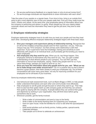 Do we give performance feedback on a regular basis or only at annual review time?
Do we encourage individuals and departments to share information with each other?
Take the pulse of your people on a regular basis. From time to time, bring in an outside third
party to get a more objective view of how your people really feel. Find out if they really know the
vision, mission and values. At the same time, give employees plenty of information about how
the company is performing and where it is going. When people buy into your clearly stated
corporate values and have the information they need to get the job done, they tend to stick
around.
2. Employee relationship strategies
Employee relationship strategies have to do with how you treat your people and how they treat
each other. Developing effective employee relationship strategies begins with three basic steps:
Give your managers and supervisors plenty of relationship training. Recognise that
(in all but the smallest companies) people work for their supervisor, not you. Their pay
cheque may say "XYZ company", but their primary work relationship is with their
supervisor. If your supervisors have the knowledge, training and sensitivity to work
effectively with people on an individual level, you'll probably get the bonding you need to
retain employees.
Ask employees why they work for you. When you do, two things happen. One,
employees reinforce to themselves why they work for you. Two, you gain a better
understanding of what attracts people to your company. You can then use that
information to recruit new employees, saying: "Here's why people work for us. If you
value these things, perhaps you ought to work for us, too."
Once you have the information about why people work for you, ask: "What can we
do to make things even better around here?" Do it in a positive way so that it doesn't
become a gripe session, then listen closely to what your employees say. Out of these
conversations will come many good ideas, not only for improving conditions for your
employees but for all facets of your business.
Some top employee relationship strategies:
Use behavioural style assessment tools, such as Myers-Briggs or DISC, to help people
better understand themselves and each other and communicate more effectively.
Help employees to set life goals and get focused on where they want to go. Then help
them to see how their goals match up with company goals and that they can achieve
their goals by staying with the company. If people believe they can achieve their goals
and objectives by working in your organisation, they will think twice before going
somewhere else to work.
Whenever possible, get the family involved:
o Write a letter of commendation and send a copy to the family.
o Write a letter to the family thanking them for supporting your employee.
o Have an open house. Invite the families for a tour to see what the spouse/parent
does.
o Hold social activities such as family picnics, holiday parties, special events.
o Celebrate birthdays.
o Take people out to dinner to celebrate an achievement.
 