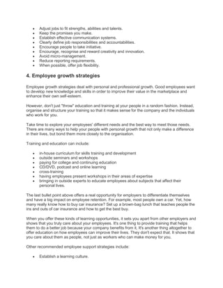 Adjust jobs to fit strengths, abilities and talents.
Keep the promises you make.
Establish effective communication systems.
Clearly define job responsibilities and accountabilities.
Encourage people to take initiative.
Encourage, recognise and reward creativity and innovation.
Avoid micro-management.
Reduce reporting requirements.
When possible, offer job flexibility.
4. Employee growth strategies
Employee growth strategies deal with personal and professional growth. Good employees want
to develop new knowledge and skills in order to improve their value in the marketplace and
enhance their own self-esteem.
However, don't just "throw" education and training at your people in a random fashion. Instead,
organise and structure your training so that it makes sense for the company and the individuals
who work for you.
Take time to explore your employees' different needs and the best way to meet those needs.
There are many ways to help your people with personal growth that not only make a difference
in their lives, but bond them more closely to the organisation.
Training and education can include:
in-house curriculum for skills training and development
outside seminars and workshops
paying for college and continuing education
CD/DVD, podcast and online learning
cross-training
having employees present workshops in their areas of expertise
bringing in outside experts to educate employees about subjects that affect their
personal lives.
The last bullet point above offers a real opportunity for employers to differentiate themselves
and have a big impact on employee retention. For example, most people own a car. Yet, how
many really know how to buy car insurance? Set up a brown-bag lunch that teaches people the
ins and outs of car insurance and how to get the best buy.
When you offer these kinds of learning opportunities, it sets you apart from other employers and
shows that you truly care about your employees. It's one thing to provide training that helps
them to do a better job because your company benefits from it. It's another thing altogether to
offer education on how employees can improve their lives. They don't expect that. It shows that
you care about them as people, not just as workers who can make money for you.
Other recommended employee support strategies include:
Establish a learning culture.
 