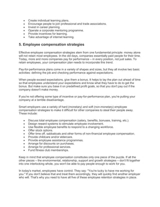 Create individual learning plans.
Encourage people to join professional and trade associations.
Invest in career planning.
Operate a corporate mentoring programme.
Provide incentives for learning.
Take advantage of internet learning.
5. Employee compensation strategies
Effective employee compensation strategies stem from one fundamental principle: money alone
will not retain most employees. In the old days, companies essentially paid people for their time.
Today, more and more companies pay for performance – in every position, not just sales. To
retain employees, your compensation plan needs to incorporate this trend.
Pay-for-performance plans come in a variety of shapes and sizes, but they all involve two basic
activities: defining the job and checking performance against expectations.
When people exceed expectations, give them a bonus. It helps to lay the plan out ahead of time
so that employees understand your expectations and know what they have to do to get the
bonus. But make sure you base it on predefined profit goals, so that you don't pay out if the
company doesn't make money.
If you're not offering some type of incentive or pay-for-performance plan, you're putting your
company at a terrible disadvantage.
Smart employers use a variety of hard (monetary) and soft (non-monetary) employee
compensation strategies to make it difficult for other companies to steal their people away.
These include:
Discuss total employee compensation (salary, benefits, bonuses, training, etc.).
Design reward systems to stimulate employee involvement.
Use flexible employee benefits to respond to a changing workforce.
Offer stock options.
Offer time off, sabbaticals and other forms of non-financial employee compensation.
Provide childcare and/or eldercare.
Provide employee assistance programmes.
Arrange for discounts on purchases.
Arrange for professional services.
Fund fitness club memberships.
Keep in mind that employee compensation constitutes only one piece of the puzzle. If all the
other pieces – the environmental, relationship, support and growth strategies – don't fit together
into one interlocking whole, you won't be able to pay people enough to work for you.
In today's market, employees have control. They say: "You're lucky to have me working for
you." If you don't believe that and treat them accordingly, they will quickly find another employer
who will. That's why you need to have all five of these employee retention strategies in place.
 