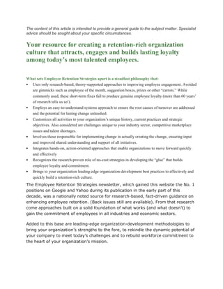 The content of this article is intended to provide a general guide to the subject matter. Specialist
advice should be sought about your specific circumstances.
Your resource for creating a retention-rich organization
culture that attracts, engages and builds lasting loyalty
among today’s most talented employees.
What sets Employee Retention Strategies apart is a steadfast philosophy that:
 Uses only research-based, theory-supported approaches to improving employee engagement. Avoided
are gimmicks such as employee of the month, suggestion boxes, prizes or other “carrots.” While
commonly used, these short-term fixes fail to produce genuine employee loyalty (more than 60 years’
of research tells us so!).
 Employs an easy-to-understand systems approach to ensure the root causes of turnover are addressed
and the potential for lasting change unleashed.
 Customizes all activities to your organization’s unique history, current practices and strategic
objectives. Also considered are challenges unique to your industry sector, competitive marketplace
issues and talent shortages.
 Involves those responsible for implementing change in actually creating the change, ensuring input
and improved shared understanding and support of all initiatives.
 Integrates hands-on, action-oriented approaches that enable organizations to move forward quickly
and effectively
 Recognizes the research-proven role of no-cost strategies in developing the “glue” that builds
employee loyalty and commitment.
 Brings to your organization leading-edge organization-development best practices to effectively and
quickly build a retention-rich culture.
The Employee Retention Strategies newsletter, which gained this website the No. 1
positions on Google and Yahoo during its publication in the early part of this
decade, was a nationally noted source for research-based, fact-driven guidance on
enhancing employee retention. (Back issues still are available). From that research
come approaches built on a solid foundation of what works (and what doesn’t) to
gain the commitment of employees in all industries and economic sectors.
Added to this base are leading-edge organization-development methodologies to
bring your organization’s strengths to the fore, to rekindle the dynamic potential of
your company to meet today’s challenges and to rebuild workforce commitment to
the heart of your organization’s mission.
 