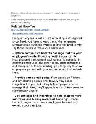o Consider hiring a human-resources manager if your company is nearing 100
employees.
o Make sure employees know what's expected of them and how they can grow
within your company.
Related How-Tos
o How to Attract Talent to a Small Company
How to Hire Your First Employees
Hiring employees is just a start to creating a strong work
force. Next, you have to keep them. High employee
turnover costs business owners in time and productivity.
Try these tactics to retain your employees.
– Offer a competitive benefits package that fits your
employees’ needs. Providing health insurance, life
insurance and a retirement-savings plan is essential in
retaining employees. But other perks, such as flextime
and the option of telecommuting, go a long way to show
employees you are willing to accommodate their outside
lives.
– Provide some small perks. Free bagels on Fridays
and dry-cleaning pickup and delivery may seem
insignificant to you, but if they help employees better
manage their lives, they‘ll appreciate it and may be more
likely to stick around.
– Use contests and incentives to help keep workers
motivated and feeling rewarded. Done right, these
kinds of programs can keep employees focused and
excited about their jobs.
 