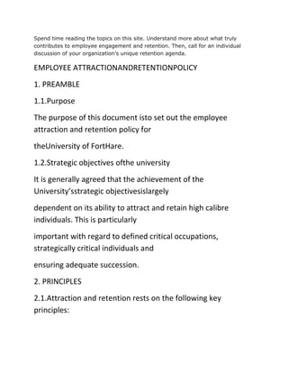 Spend time reading the topics on this site. Understand more about what truly
contributes to employee engagement and retention. Then, call for an individual
discussion of your organization’s unique retention agenda.
EMPLOYEE ATTRACTIONANDRETENTIONPOLICY
1. PREAMBLE
1.1.Purpose
The purpose of this document isto set out the employee
attraction and retention policy for
theUniversity of FortHare.
1.2.Strategic objectives ofthe university
It is generally agreed that the achievement of the
University’sstrategic objectivesislargely
dependent on its ability to attract and retain high calibre
individuals. This is particularly
important with regard to defined critical occupations,
strategically critical individuals and
ensuring adequate succession.
2. PRINCIPLES
2.1.Attraction and retention rests on the following key
principles:
 