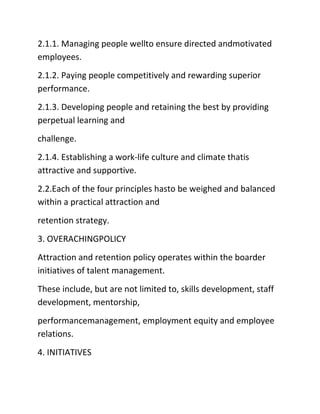 2.1.1. Managing people wellto ensure directed andmotivated
employees.
2.1.2. Paying people competitively and rewarding superior
performance.
2.1.3. Developing people and retaining the best by providing
perpetual learning and
challenge.
2.1.4. Establishing a work‐life culture and climate thatis
attractive and supportive.
2.2.Each of the four principles hasto be weighed and balanced
within a practical attraction and
retention strategy.
3. OVERACHINGPOLICY
Attraction and retention policy operates within the boarder
initiatives of talent management.
These include, but are not limited to, skills development, staff
development, mentorship,
performancemanagement, employment equity and employee
relations.
4. INITIATIVES
 
