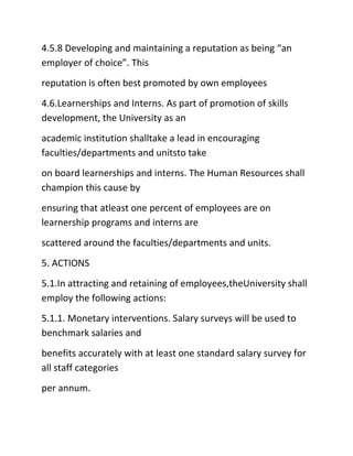 4.5.8 Developing and maintaining a reputation as being “an
employer of choice”. This
reputation is often best promoted by own employees
4.6.Learnerships and Interns. As part of promotion of skills
development, the University as an
academic institution shalltake a lead in encouraging
faculties/departments and unitsto take
on board learnerships and interns. The Human Resources shall
champion this cause by
ensuring that atleast one percent of employees are on
learnership programs and interns are
scattered around the faculties/departments and units.
5. ACTIONS
5.1.In attracting and retaining of employees,theUniversity shall
employ the following actions:
5.1.1. Monetary interventions. Salary surveys will be used to
benchmark salaries and
benefits accurately with at least one standard salary survey for
all staff categories
per annum.
 
