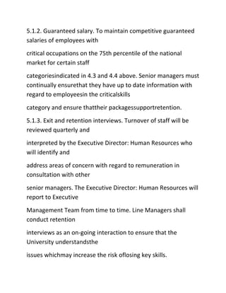 5.1.2. Guaranteed salary. To maintain competitive guaranteed
salaries of employees with
critical occupations on the 75th percentile of the national
market for certain staff
categoriesindicated in 4.3 and 4.4 above. Senior managers must
continually ensurethat they have up to date information with
regard to employeesin the criticalskills
category and ensure thattheir packagessupportretention.
5.1.3. Exit and retention interviews. Turnover of staff will be
reviewed quarterly and
interpreted by the Executive Director: Human Resources who
will identify and
address areas of concern with regard to remuneration in
consultation with other
senior managers. The Executive Director: Human Resources will
report to Executive
Management Team from time to time. Line Managers shall
conduct retention
interviews as an on‐going interaction to ensure that the
University understandsthe
issues whichmay increase the risk oflosing key skills.
 