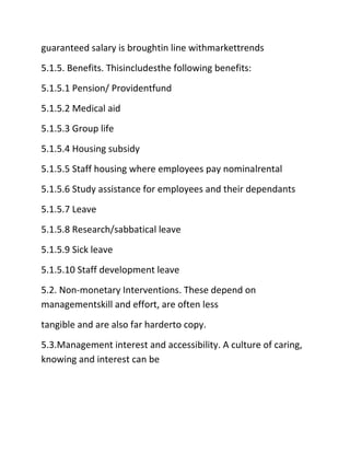 guaranteed salary is broughtin line withmarkettrends
5.1.5. Benefits. Thisincludesthe following benefits:
5.1.5.1 Pension/ Providentfund
5.1.5.2 Medical aid
5.1.5.3 Group life
5.1.5.4 Housing subsidy
5.1.5.5 Staff housing where employees pay nominalrental
5.1.5.6 Study assistance for employees and their dependants
5.1.5.7 Leave
5.1.5.8 Research/sabbatical leave
5.1.5.9 Sick leave
5.1.5.10 Staff development leave
5.2. Non‐monetary Interventions. These depend on
managementskill and effort, are often less
tangible and are also far harderto copy.
5.3.Management interest and accessibility. A culture of caring,
knowing and interest can be
 