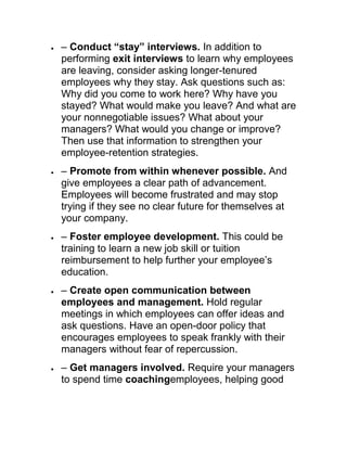 – Conduct “stay” interviews. In addition to
performing exit interviews to learn why employees
are leaving, consider asking longer-tenured
employees why they stay. Ask questions such as:
Why did you come to work here? Why have you
stayed? What would make you leave? And what are
your nonnegotiable issues? What about your
managers? What would you change or improve?
Then use that information to strengthen your
employee-retention strategies.
– Promote from within whenever possible. And
give employees a clear path of advancement.
Employees will become frustrated and may stop
trying if they see no clear future for themselves at
your company.
– Foster employee development. This could be
training to learn a new job skill or tuition
reimbursement to help further your employee‘s
education.
– Create open communication between
employees and management. Hold regular
meetings in which employees can offer ideas and
ask questions. Have an open-door policy that
encourages employees to speak frankly with their
managers without fear of repercussion.
– Get managers involved. Require your managers
to spend time coachingemployees, helping good
 