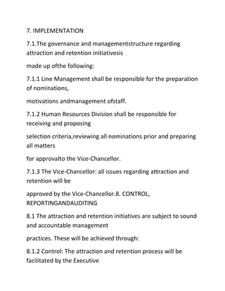 7. IMPLEMENTATION
7.1.The governance and managementstructure regarding
attraction and retention initiativesis
made up ofthe following:
7.1.1 Line Management shall be responsible for the preparation
of nominations,
motivations andmanagement ofstaff.
7.1.2 Human Resources Division shall be responsible for
receiving and proposing
selection criteria,reviewing all nominations prior and preparing
all matters
for approvalto the Vice‐Chancellor.
7.1.3 The Vice‐Chancellor: all issues regarding attraction and
retention will be
approved by the Vice‐Chancellor.8. CONTROL,
REPORTINGANDAUDITING
8.1 The attraction and retention initiatives are subject to sound
and accountable management
practices. These will be achieved through:
8.1.2 Control: The attraction and retention process will be
facilitated by the Executive
 