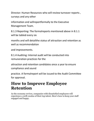 Director: Human Resources who will review turnover reports ,
surveys and any other
information and willreportformally to the Executive
Management Team.
8.1.3 Reporting: The formalreports mentioned above in 8.1.1
will be tabled every six
months and will detailthe status of attraction and retention as
well as recommendation
and improvements.
8.1.4 Auditing: Internal audit will be conducted into
remuneration practices for the
attraction and retention candidates once a year to ensure
compliance and sound
practice. A formalreport will be issued to the Audit Committee
for approval.
How to Improve Employee
Retention
As the economy revives, companies with dissatisfied employees will
experience a swift exodus of their top talent. Here's how to keep your staff
engaged and happy.
 