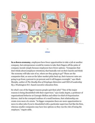 T. Russell/Getty
75
inShare
In a down economy, employees have fewer opportunities to take a job at another
company, but entrepreneurs would be remiss to take their fingers off the pulse of
company morale simply because employees have fewer options. "Companies that
don't think about [employee retention], that basically rest on their laurels and think
'the economy will take care of us, where are they going to go?' Those are the
companies that, as soon as the labor market picks back up, their turnover rates are
going to go from 5 percent to 50 percent and it will happen overnight," says Mark
Murphy, author of The Deadly Sins of Employee Retention and CEO of Leadership
IQ, a Washington D.C.-based executive education firm.
So what's one of the biggest reasons people quit their jobs? "One of the major
reasons is being dissatisfied with their supervisor," says Linda Argote, a professor of
organizational behavior at Carnegie Mellon and editor-in-chief of Organization
Science. And in the cramped confines of a small business, that relationship can
create even more of a strain. "In bigger companies there are more opportunities to
move to other jobs if you're dissatisfied with a particular supervisor but like the firm,
whereas smaller companies may have less options so they run the risk of losing the
employee," Argote adds.
 